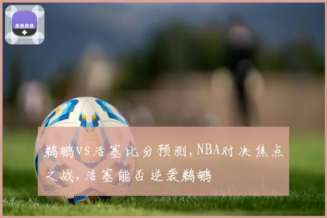 鹈鹕vs活塞比分预测,NBA对决焦点之战,活塞能否逆袭鹈鹕