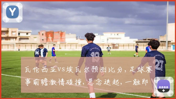 瓦伦西亚vs埃瓦尔预测比分,足球赛事前瞻激情碰撞,悬念迭起,一触即发