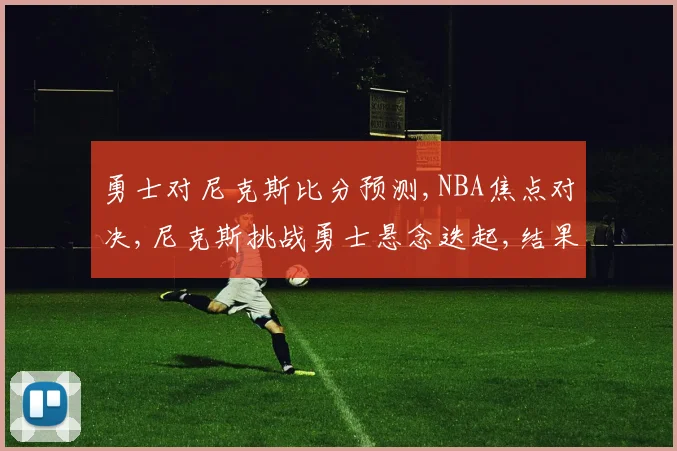 勇士对尼克斯比分预测,NBA焦点对决,尼克斯挑战勇士悬念迭起,结果成谜