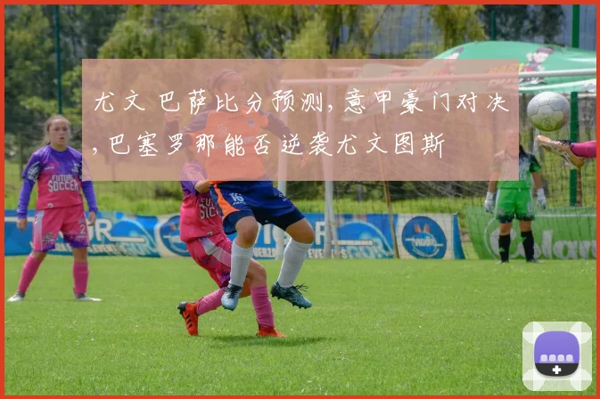 尤文 巴萨比分预测,意甲豪门对决,巴塞罗那能否逆袭尤文图斯