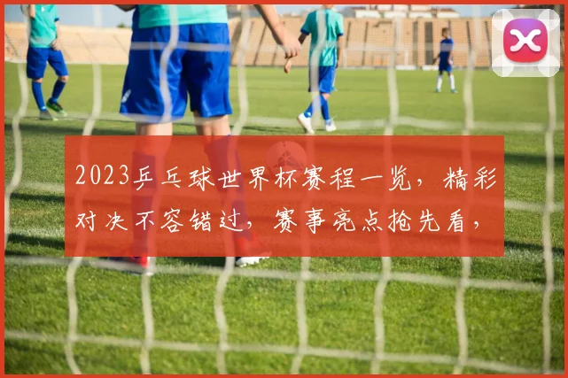 2023乒乓球世界杯赛程一览，精彩对决不容错过，赛事亮点抢先看，敬请关注